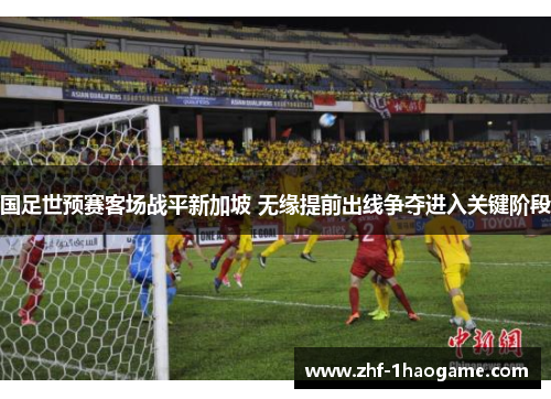 国足世预赛客场战平新加坡 无缘提前出线争夺进入关键阶段 国足世预赛客场战平新加坡 无缘提前出线争夺进入关键阶段